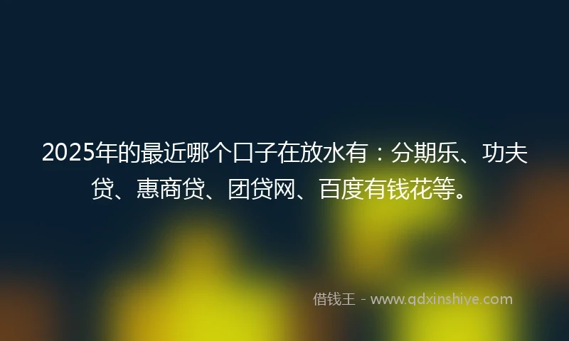 2025年的最近哪个口子在放水有：分期乐、功夫贷、惠商贷、团贷网、百度有钱花等。