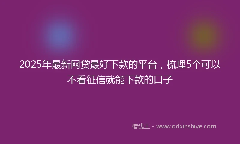 2025年最新网贷最好下款的平台，梳理5个可以不看征信就能下款的口子