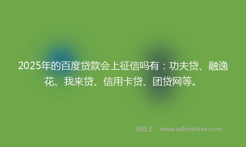 2025年的百度贷款会上征信吗有：功夫贷、融逸花、我来贷、信用卡贷、团贷网等。