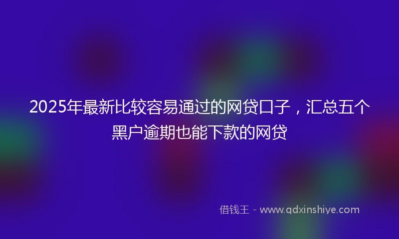2025年最新比较容易通过的网贷口子，汇总五个黑户逾期也能下款的网贷