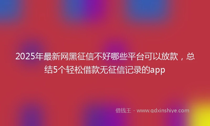 2025年最新网黑征信不好哪些平台可以放款，总结5个轻松借款无征信记录的app