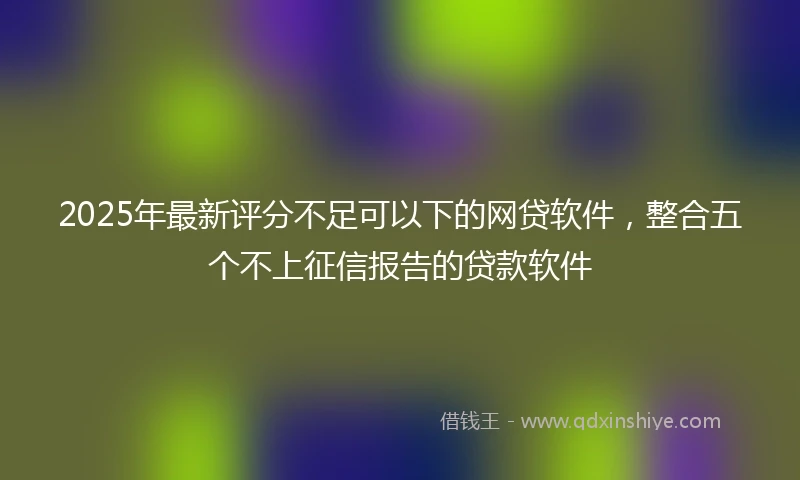 2025年最新评分不足可以下的网贷软件，整合五个不上征信报告的贷款软件