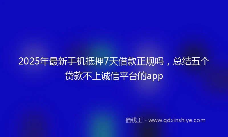 2025年最新手机抵押7天借款正规吗，总结五个贷款不上诚信平台的app