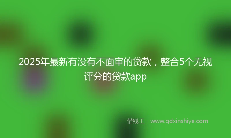 2025年最新有没有不面审的贷款，整合5个无视评分的贷款app
