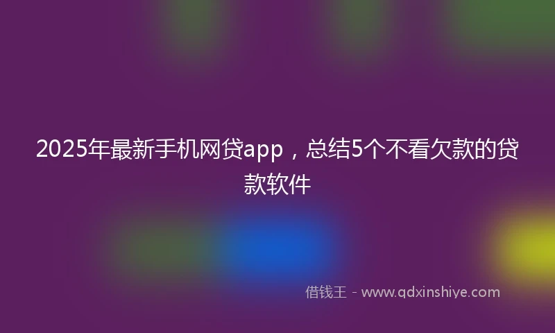 2025年最新手机网贷app，总结5个不看欠款的贷款软件