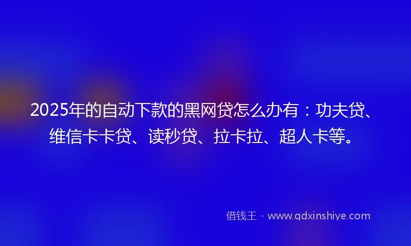 2025年的自动下款的黑网贷怎么办有：功夫贷、维信卡卡贷、读秒贷、拉卡拉、超人卡等。