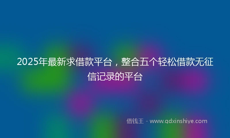 2025年最新求借款平台，整合五个轻松借款无征信记录的平台