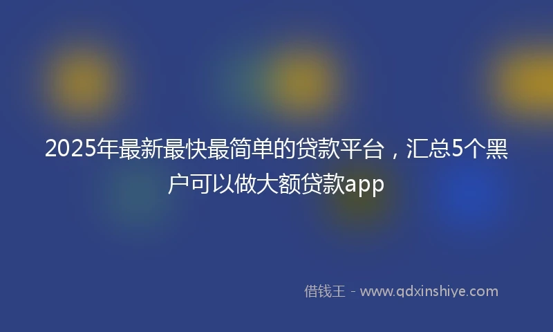 2025年最新最快最简单的贷款平台，汇总5个黑户可以做大额贷款app