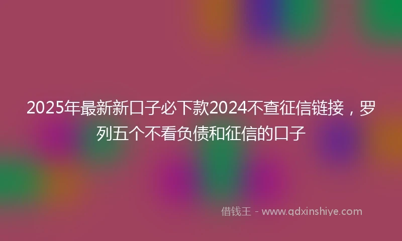 2025年最新新口子必下款2024不查征信链接，罗列五个不看负债和征信的口子
