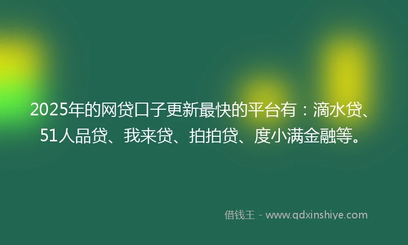 2025年的网贷口子更新最快的平台有：滴水贷、51人品贷、我来贷、拍拍贷、度小满金融等。
