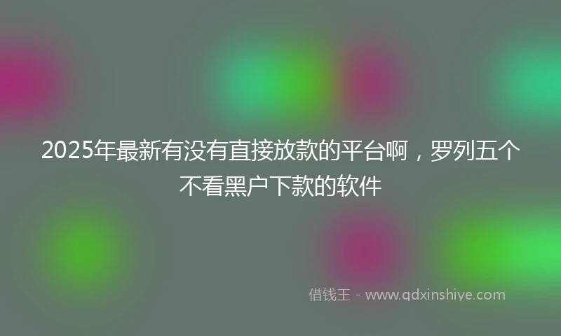 2025年最新有没有直接放款的平台啊，罗列五个不看黑户下款的软件