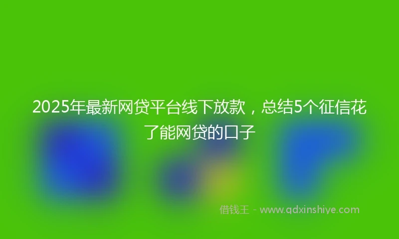 2025年最新网贷平台线下放款，总结5个征信花了能网贷的口子