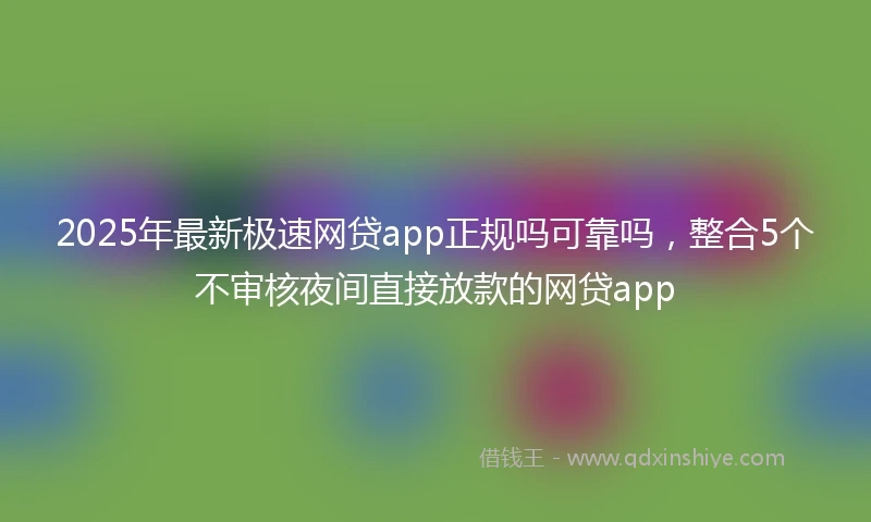 2025年最新极速网贷app正规吗可靠吗，整合5个不审核夜间直接放款的网贷app
