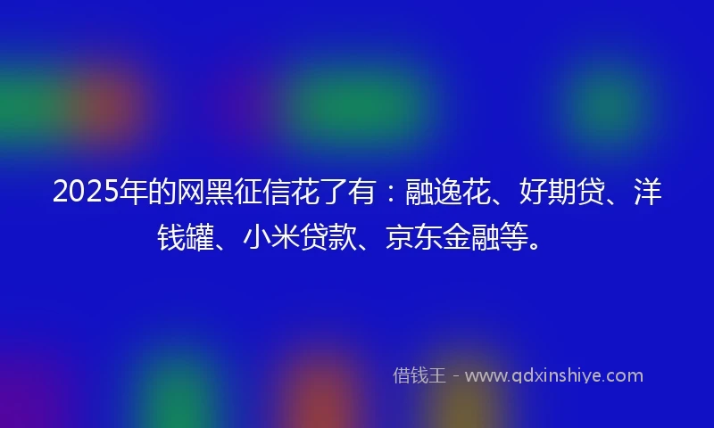 2025年的网黑征信花了有：融逸花、好期贷、洋钱罐、小米贷款、京东金融等。