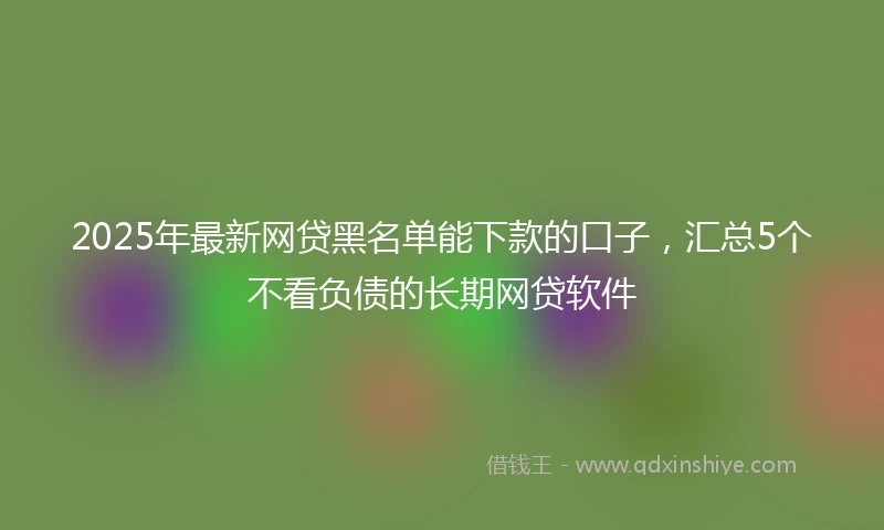 2025年最新网贷黑名单能下款的口子，汇总5个不看负债的长期网贷软件