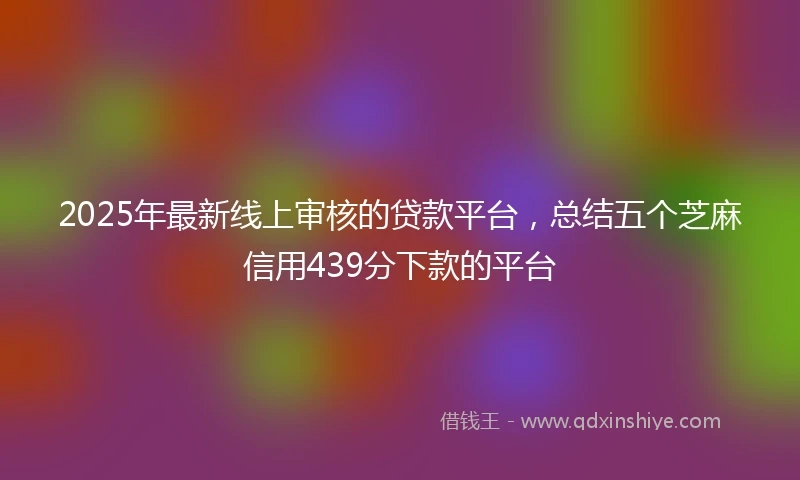 2025年最新线上审核的贷款平台，总结五个芝麻信用439分下款的平台