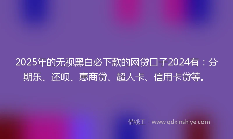 2025年的无视黑白必下款的网贷口子2024有：分期乐、还呗、惠商贷、超人卡、信用卡贷等。