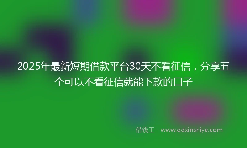 2025年最新短期借款平台30天不看征信，分享五个可以不看征信就能下款的口子
