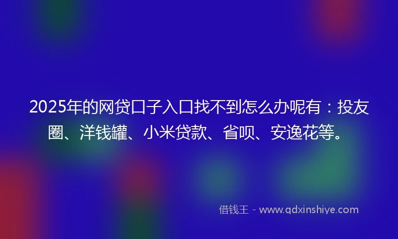 2025年的网贷口子入口找不到怎么办呢有：投友圈、洋钱罐、小米贷款、省呗、安逸花等。