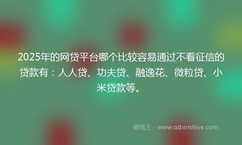2025年的网贷平台哪个比较容易通过不看征信的贷款有：人人贷、功夫贷、融逸花、微粒贷、小米贷款等。