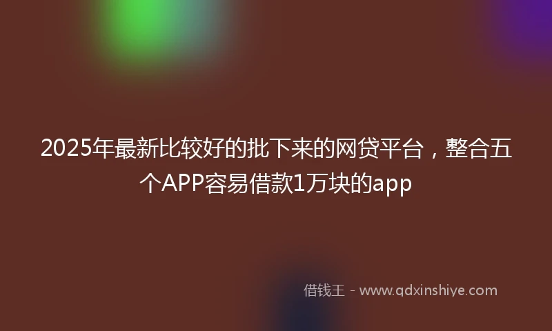 2025年最新比较好的批下来的网贷平台,整合五个APP容易借款1万块的app