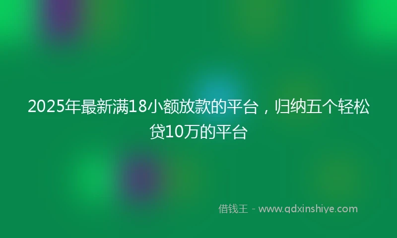 2025年最新满18小额放款的平台，归纳五个轻松贷10万的平台
