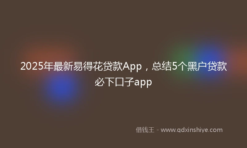 2025年最新易得花贷款App，总结5个黑户贷款必下口子app