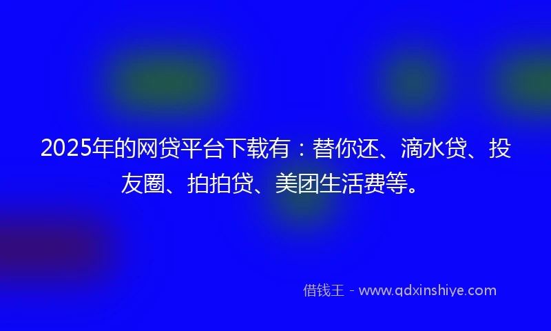 2025年的网贷平台下载有：替你还、滴水贷、投友圈、拍拍贷、美团生活费等。