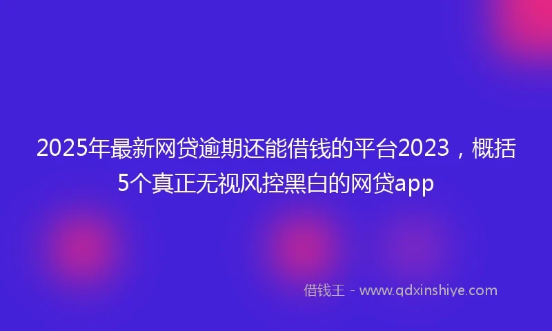 2025年最新网贷逾期还能借钱的平台2023，概括5个真正无视风控黑白的网贷app