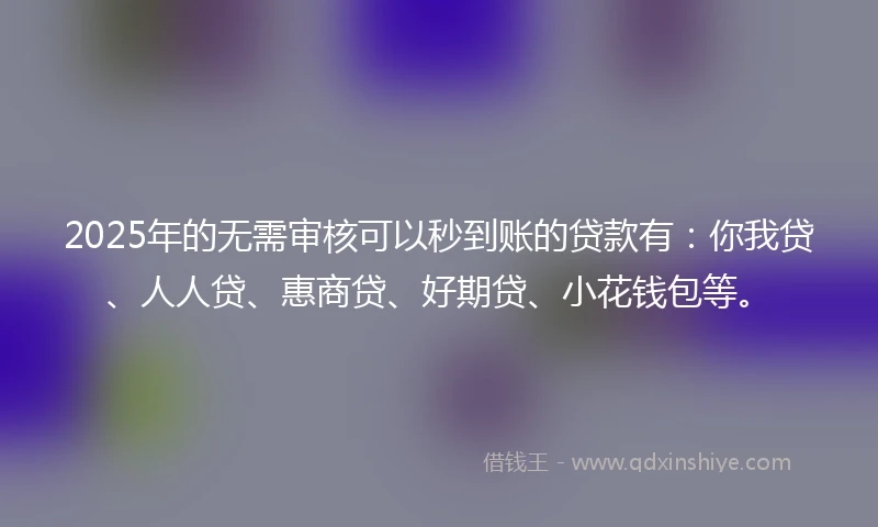 2025年的无需审核可以秒到账的贷款有：你我贷、人人贷、惠商贷、好期贷、小花钱包等。