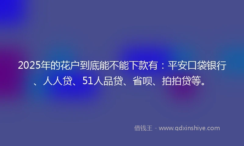 2025年的花户到底能不能下款有：平安口袋银行、人人贷、51人品贷、省呗、拍拍贷等。