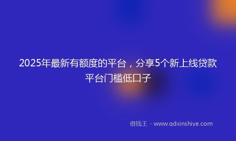 2025年最新有额度的平台，分享5个新上线贷款平台门槛低口子