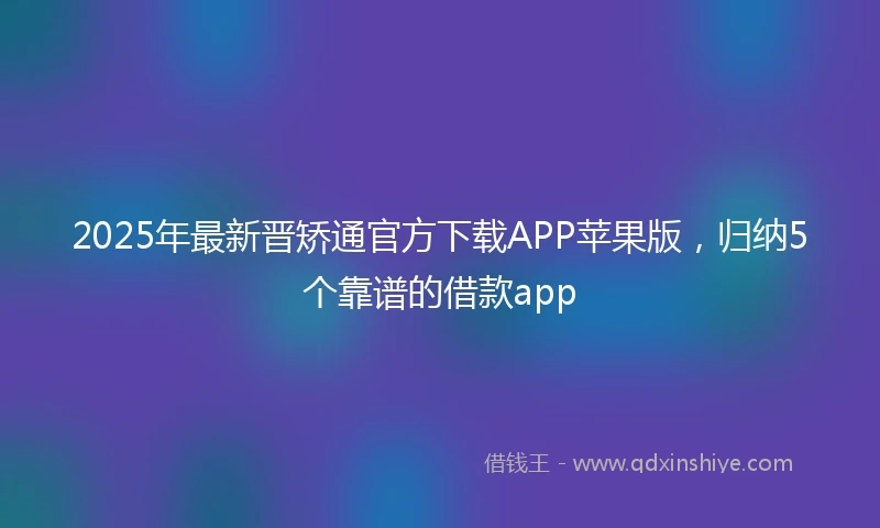 2025年最新晋矫通官方下载APP苹果版，归纳5个靠谱的借款app