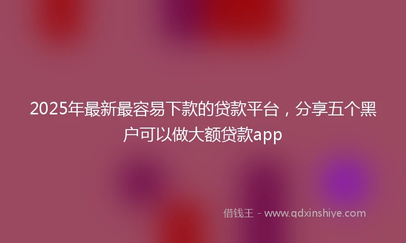 2025年最新最容易下款的贷款平台，分享五个黑户可以做大额贷款app