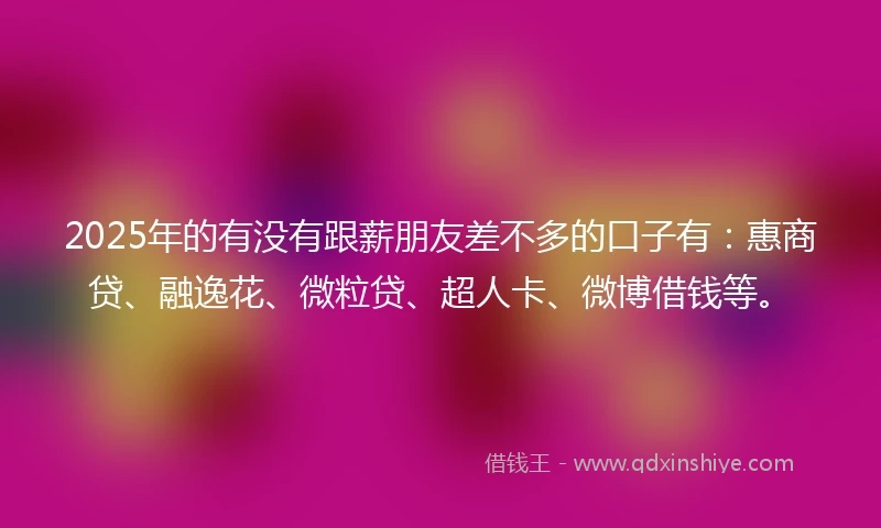 2025年的有没有跟薪朋友差不多的口子有：惠商贷、融逸花、微粒贷、超人卡、微博借钱等。