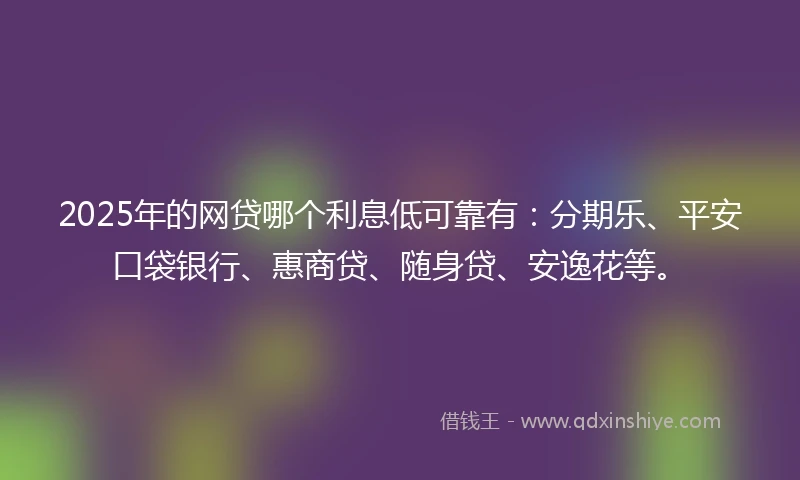 2025年的网贷哪个利息低可靠有：分期乐、平安口袋银行、惠商贷、随身贷、安逸花等。