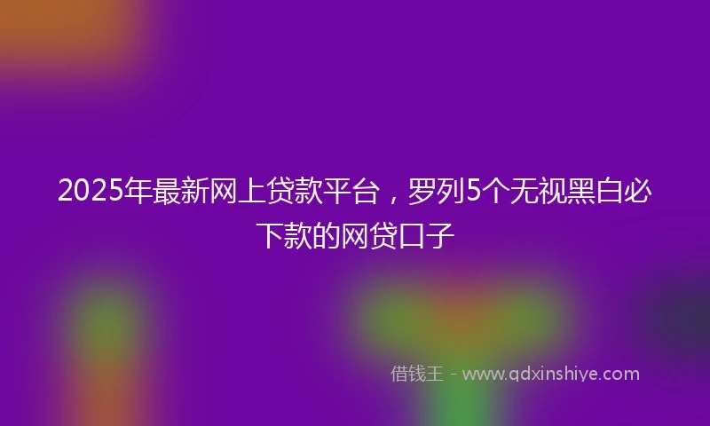 2025年最新网上贷款平台，罗列5个无视黑白必下款的网贷口子