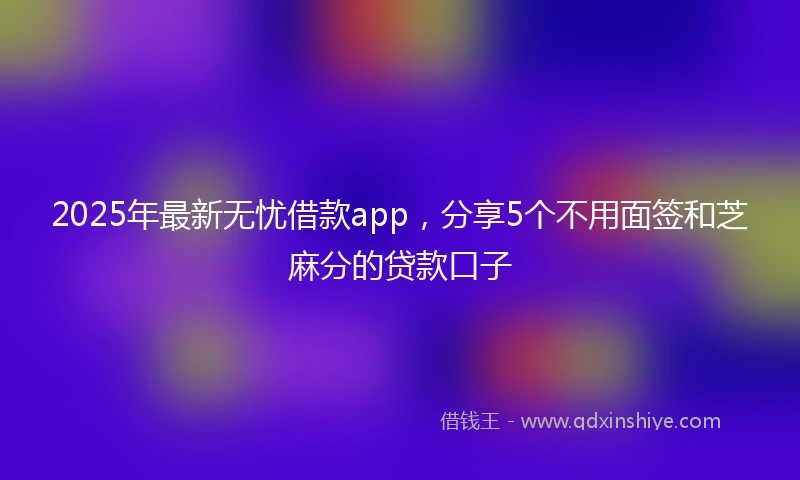 2025年最新无忧借款app，分享5个不用面签和芝麻分的贷款口子
