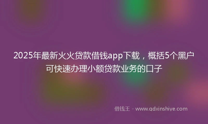 2025年最新火火贷款借钱app下载，概括5个黑户可快速办理小额贷款业务的口子
