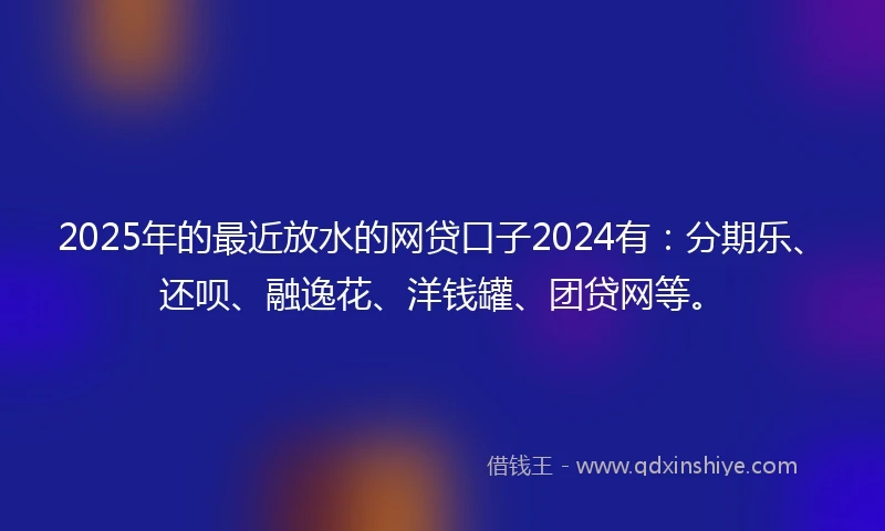 2025年的最近放水的网贷口子2024有：分期乐、还呗、融逸花、洋钱罐、团贷网等。