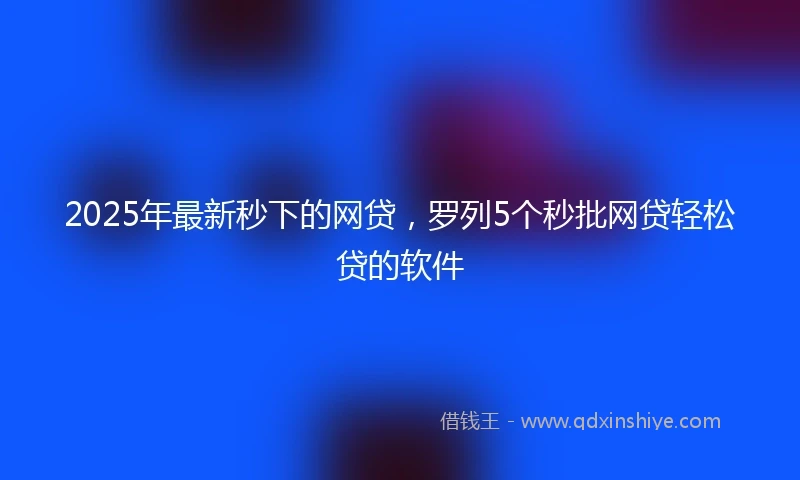 2025年最新秒下的网贷，罗列5个秒批网贷轻松贷的软件