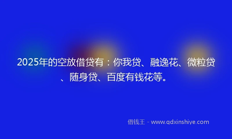2025年的空放借贷有：你我贷、融逸花、微粒贷、随身贷、百度有钱花等。