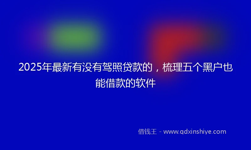 2025年最新有没有驾照贷款的，梳理五个黑户也能借款的软件