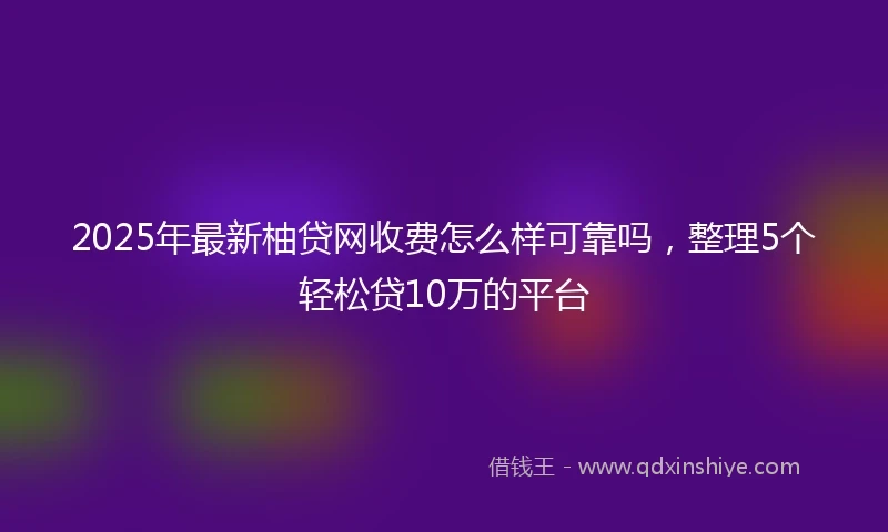 2025年最新柚贷网收费怎么样可靠吗，整理5个轻松贷10万的平台