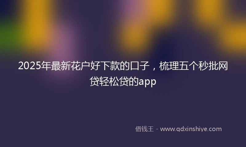2025年最新花户好下款的口子,梳理五个秒批网贷轻松贷的app