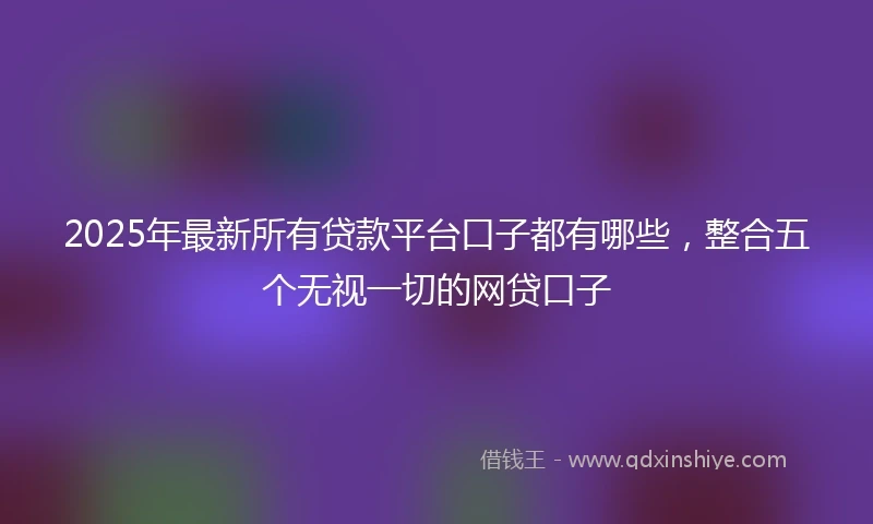 2025年最新所有贷款平台口子都有哪些，整合五个无视一切的网贷口子