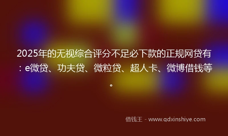 2025年的无视综合评分不足必下款的正规网贷有：e微贷、功夫贷、微粒贷、超人卡、微博借钱等。