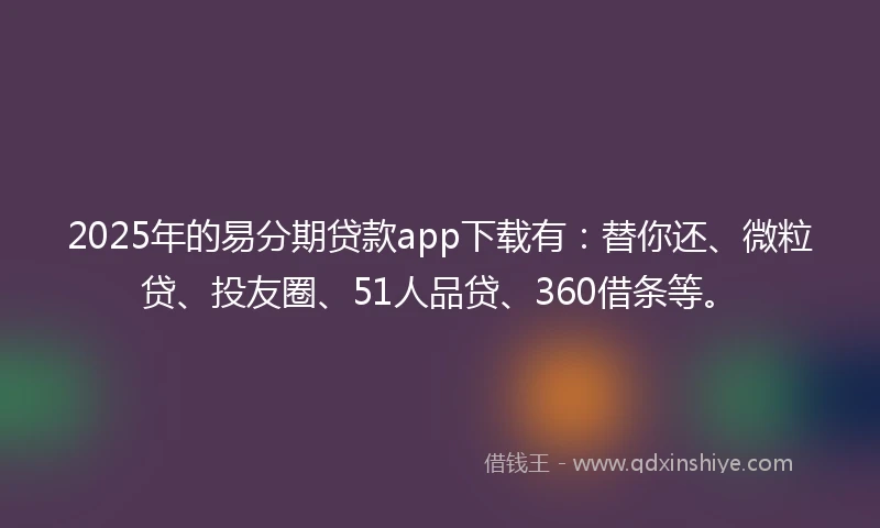 2025年的易分期贷款app下载有：替你还、微粒贷、投友圈、51人品贷、360借条等。