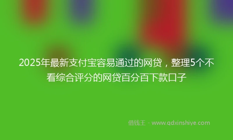 2025年最新支付宝容易通过的网贷，整理5个不看综合评分的网贷百分百下款口子