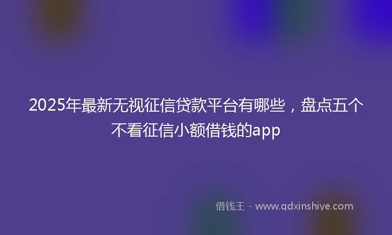 2025年最新无视征信贷款平台有哪些，盘点五个不看征信小额借钱的app